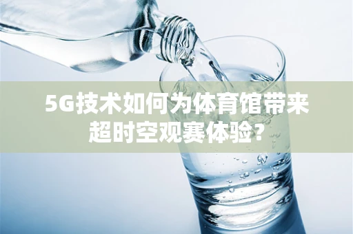 5G技术如何为体育馆带来超时空观赛体验？