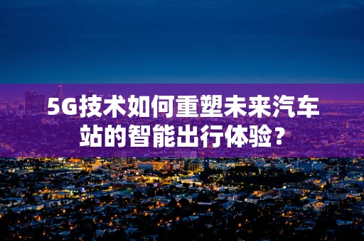 5G技术如何重塑未来汽车站的智能出行体验？