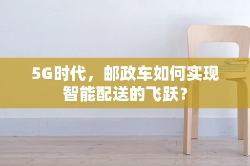 5G时代，邮政车如何实现智能配送的飞跃？