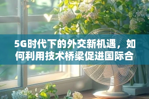 5G时代下的外交新机遇，如何利用技术桥梁促进国际合作？