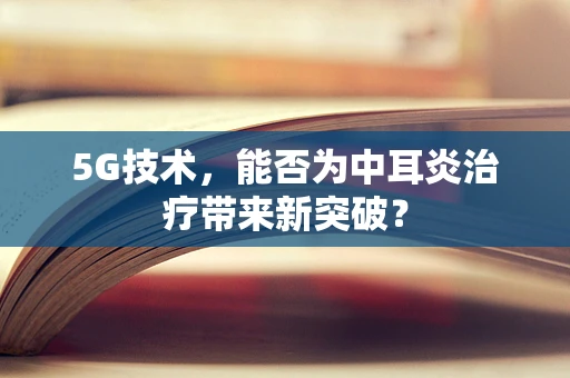 5G技术，能否为中耳炎治疗带来新突破？
