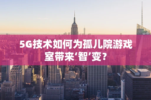 5G技术如何为孤儿院游戏室带来‘智’变？