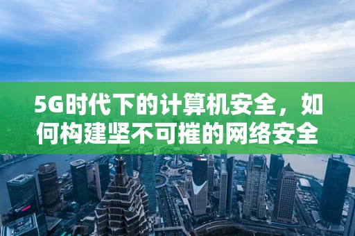 5G时代下的计算机安全，如何构建坚不可摧的网络安全防线？