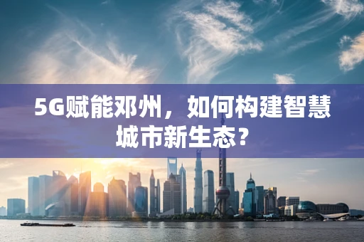 5G赋能邓州，如何构建智慧城市新生态？