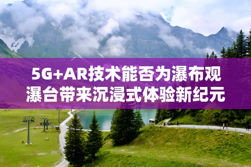 5G+AR技术能否为瀑布观瀑台带来沉浸式体验新纪元？