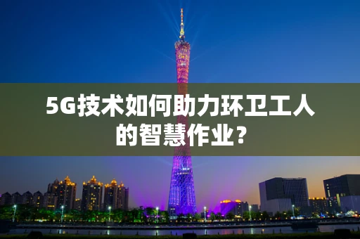 5G技术如何助力环卫工人的智慧作业？