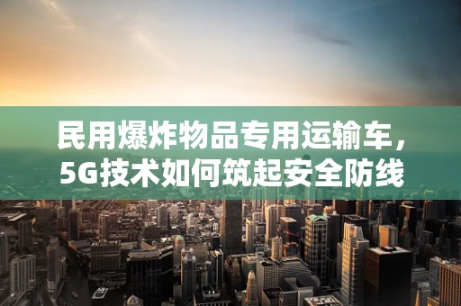 民用爆炸物品专用运输车，5G技术如何筑起安全防线？