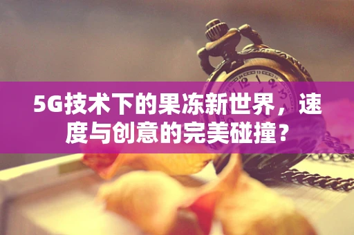 5G技术下的果冻新世界，速度与创意的完美碰撞？