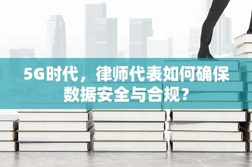 5G时代，律师代表如何确保数据安全与合规？
