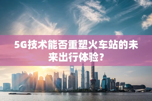 5G技术能否重塑火车站的未来出行体验？