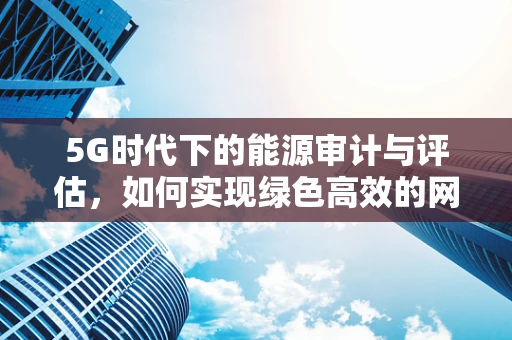 5G时代下的能源审计与评估，如何实现绿色高效的网络运营？