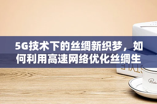 5G技术下的丝绸新织梦，如何利用高速网络优化丝绸生产与销售？