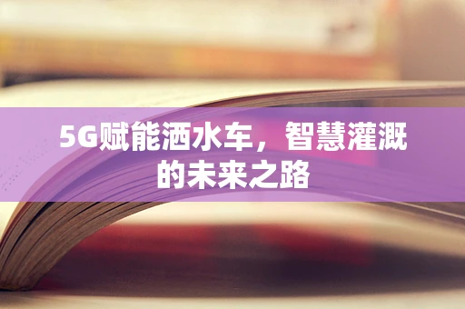 5G赋能洒水车，智慧灌溉的未来之路