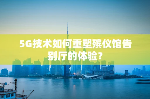 5G技术如何重塑殡仪馆告别厅的体验？
