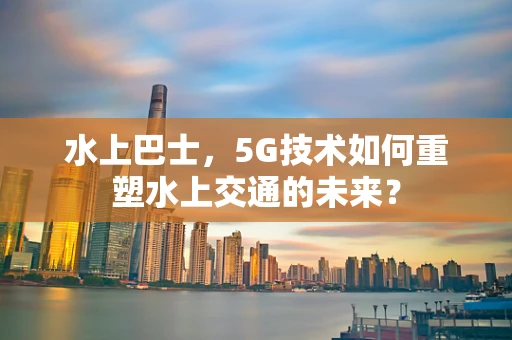 水上巴士，5G技术如何重塑水上交通的未来？