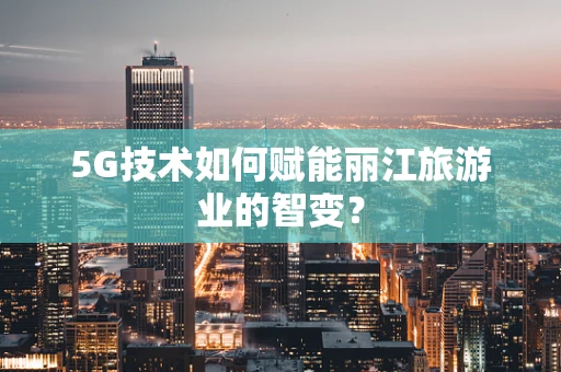 5G技术如何赋能丽江旅游业的智变？