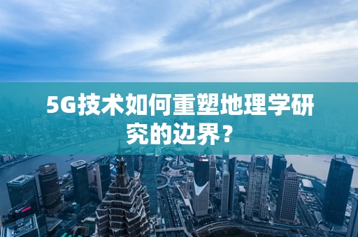 5G技术如何重塑地理学研究的边界？