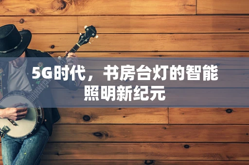 5G时代，书房台灯的智能照明新纪元