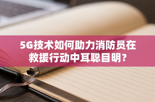 5G技术如何助力消防员在救援行动中耳聪目明？