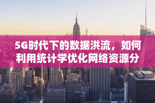 5G时代下的数据洪流，如何利用统计学优化网络资源分配？