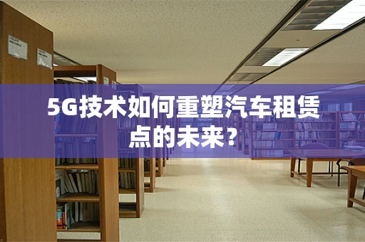 5G技术如何重塑汽车租赁点的未来？