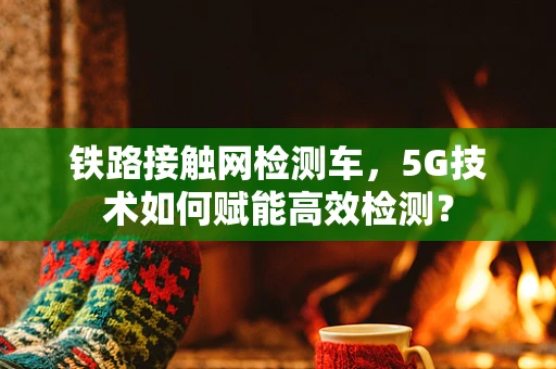 铁路接触网检测车，5G技术如何赋能高效检测？