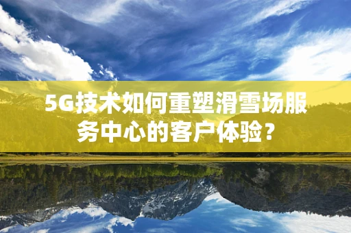 5G技术如何重塑滑雪场服务中心的客户体验？