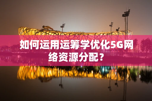 如何运用运筹学优化5G网络资源分配？