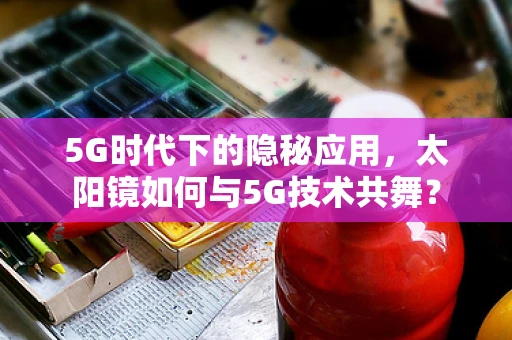 5G时代下的隐秘应用，太阳镜如何与5G技术共舞？