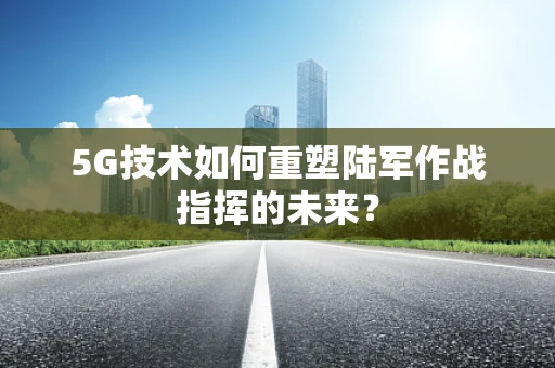 5G技术如何重塑陆军作战指挥的未来？