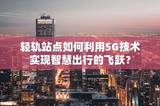 轻轨站点如何利用5G技术实现智慧出行的飞跃？