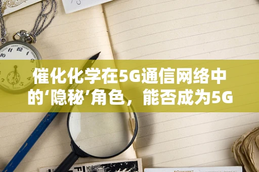 催化化学在5G通信网络中的‘隐秘’角色，能否成为5G技术发展的新催化剂？