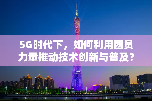 5G时代下，如何利用团员力量推动技术创新与普及？