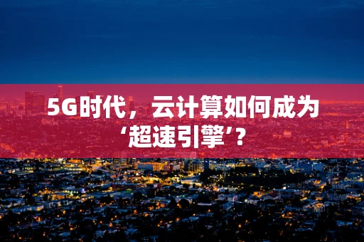 5G时代，云计算如何成为‘超速引擎’？
