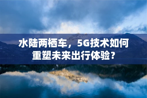水陆两栖车，5G技术如何重塑未来出行体验？