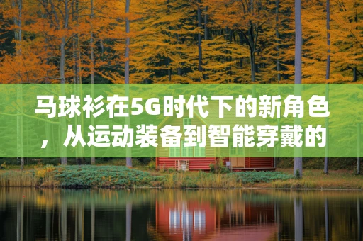 马球衫在5G时代下的新角色，从运动装备到智能穿戴的跨界探索