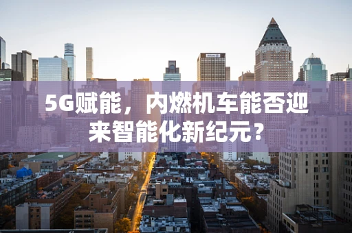 5G赋能，内燃机车能否迎来智能化新纪元？