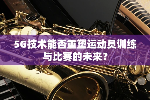 5G技术能否重塑运动员训练与比赛的未来？