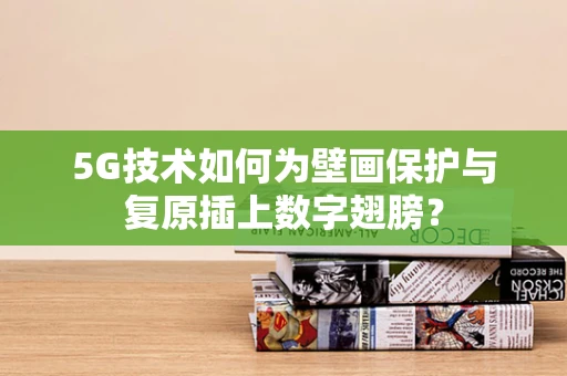 5G技术如何为壁画保护与复原插上数字翅膀？