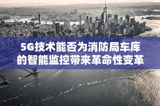 5G技术能否为消防局车库的智能监控带来革命性变革？