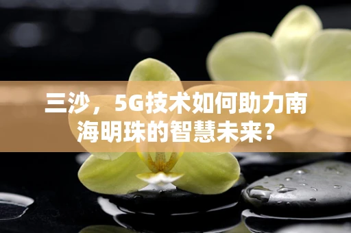 三沙，5G技术如何助力南海明珠的智慧未来？