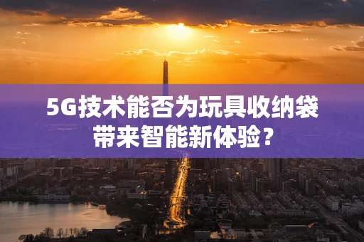 5G技术能否为玩具收纳袋带来智能新体验？