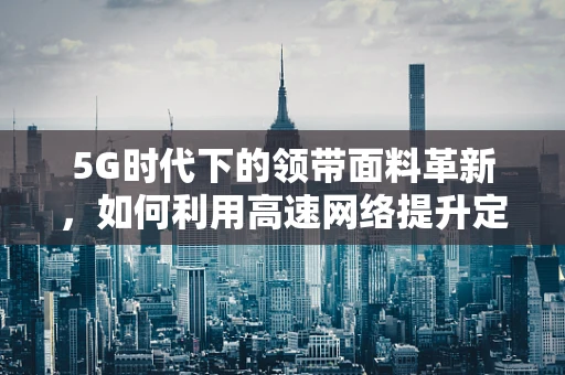 5G时代下的领带面料革新，如何利用高速网络提升定制体验？