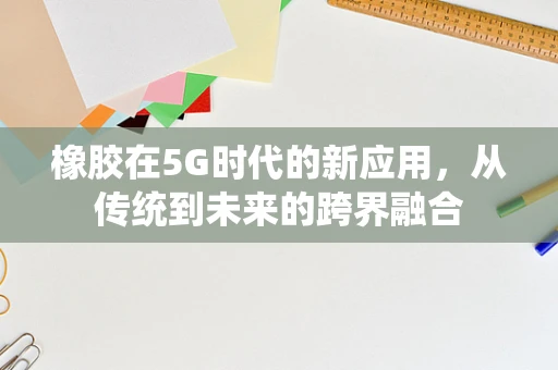 橡胶在5G时代的新应用，从传统到未来的跨界融合