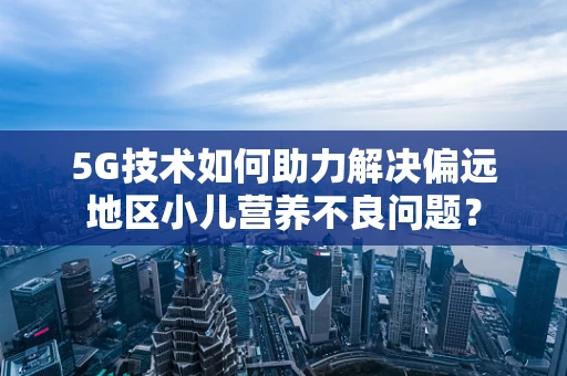 5G技术如何助力解决偏远地区小儿营养不良问题？