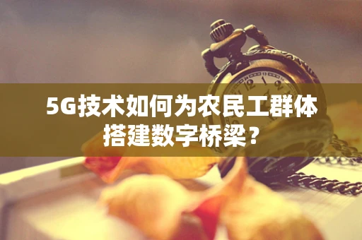 5G技术如何为农民工群体搭建数字桥梁？