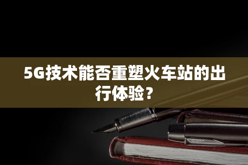 5G技术能否重塑火车站的出行体验？