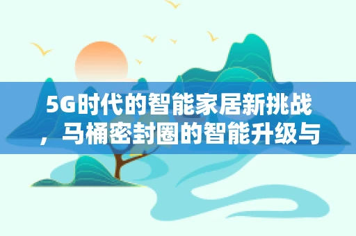 5G时代的智能家居新挑战，马桶密封圈的智能升级与安全隐私