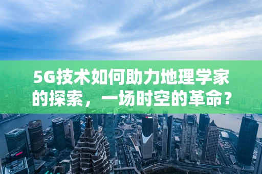 5G技术如何助力地理学家的探索，一场时空的革命？
