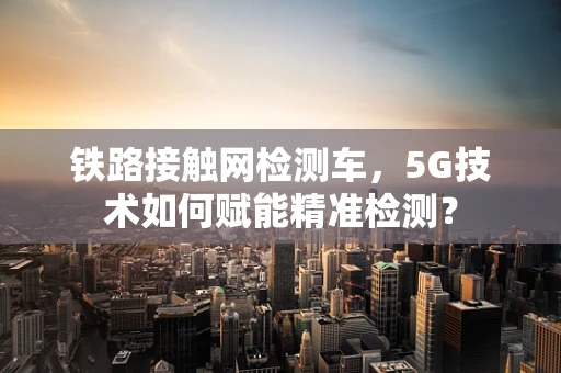 铁路接触网检测车，5G技术如何赋能精准检测？